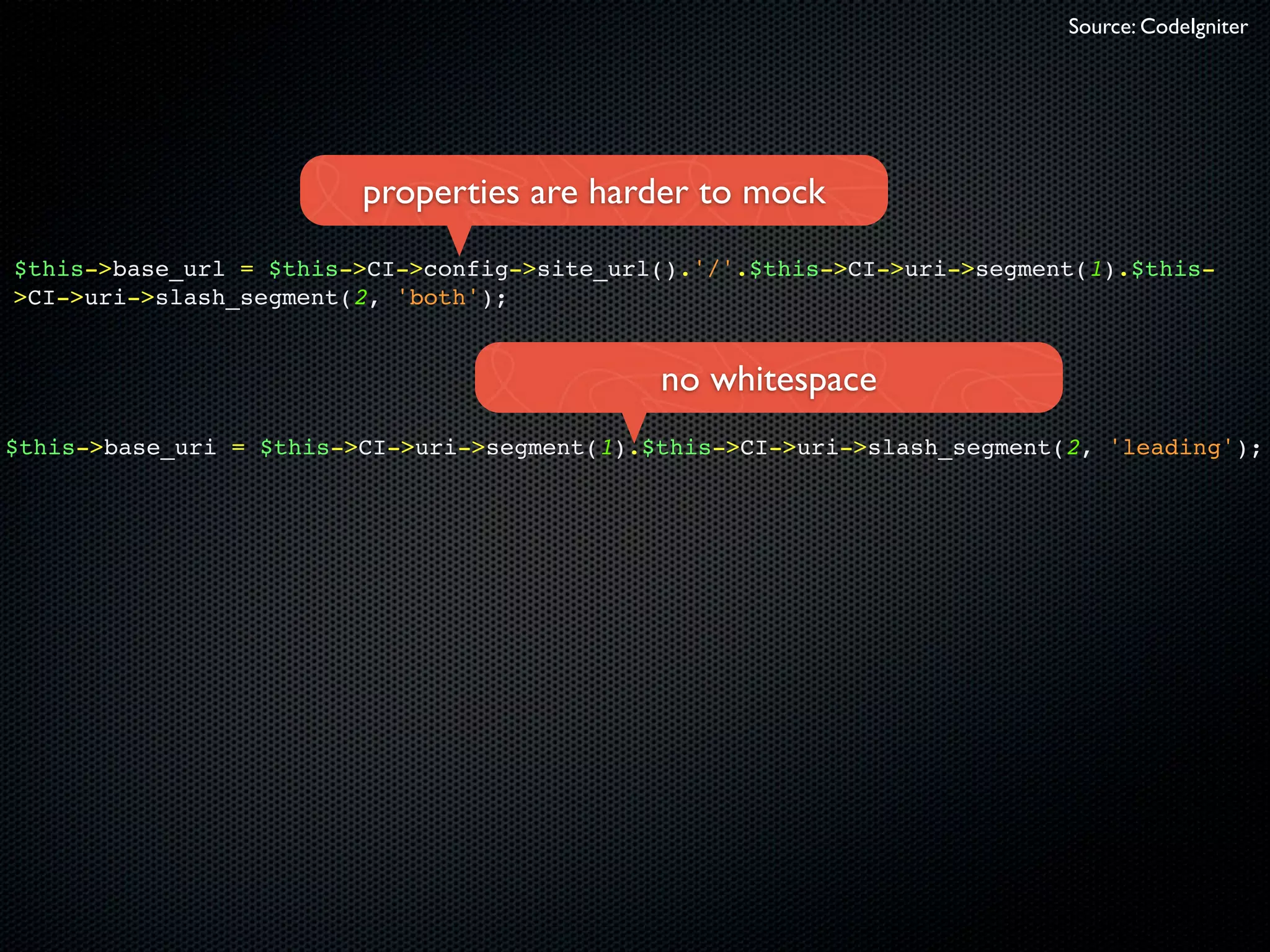 Source: CodeIgniter




                         properties are harder to mock
$this->base_url = $this->CI->config->site_url().'/'.$this->CI->uri->segment(1).$this-
>CI->uri->slash_segment(2, 'both');


                                              no whitespace
$this->base_uri = $this->CI->uri->segment(1).$this->CI->uri->slash_segment(2, 'leading');
 