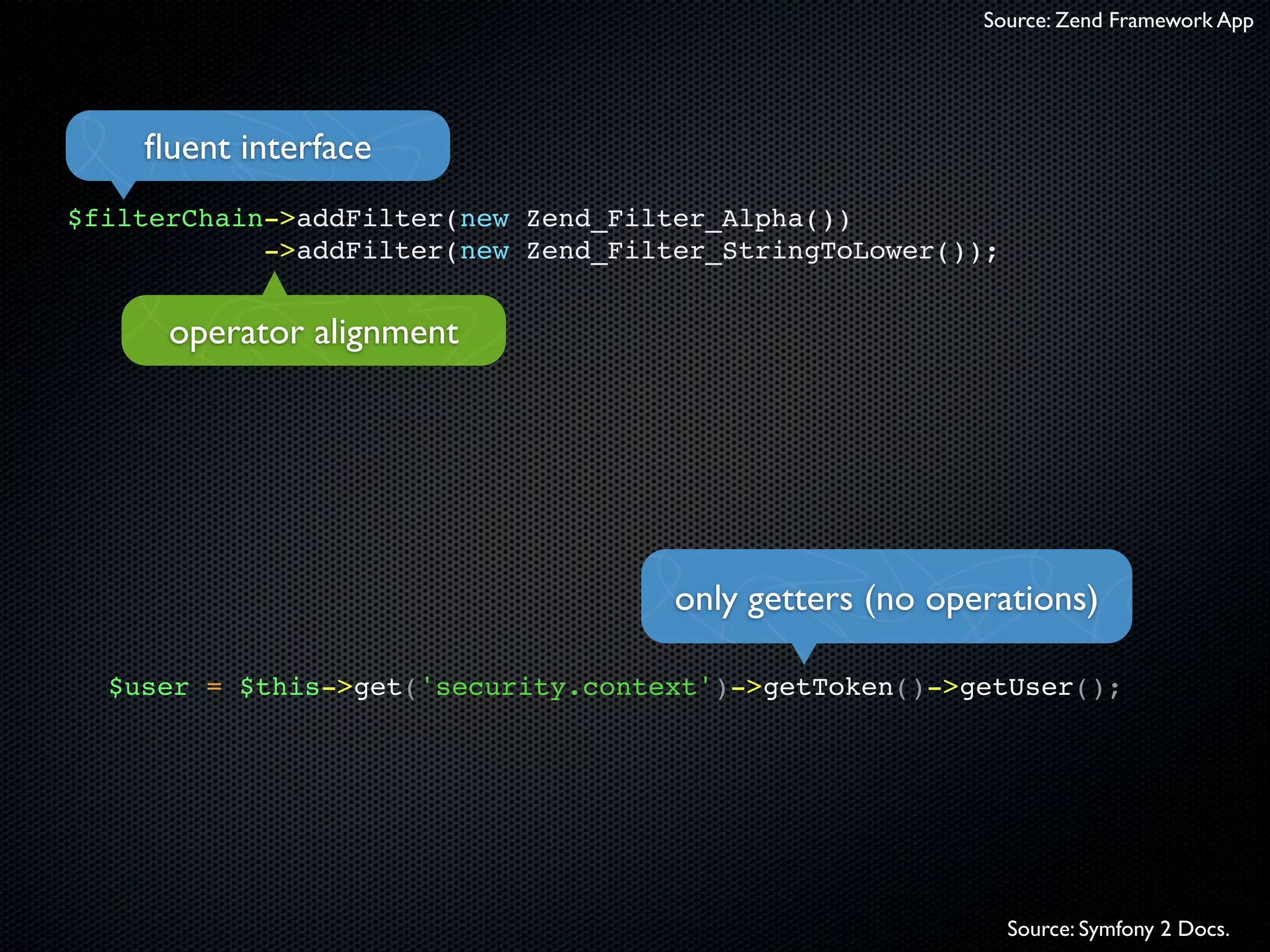 Source: Zend Framework App




    ﬂuent interface
$filterChain->addFilter(new Zend_Filter_Alpha())
            ->addFilter(new Zend_Filter_StringToLower());


      operator alignment




                                     only getters (no operations)

  $user = $this->get('security.context')->getToken()->getUser();




                                                            Source: Symfony 2 Docs.
 