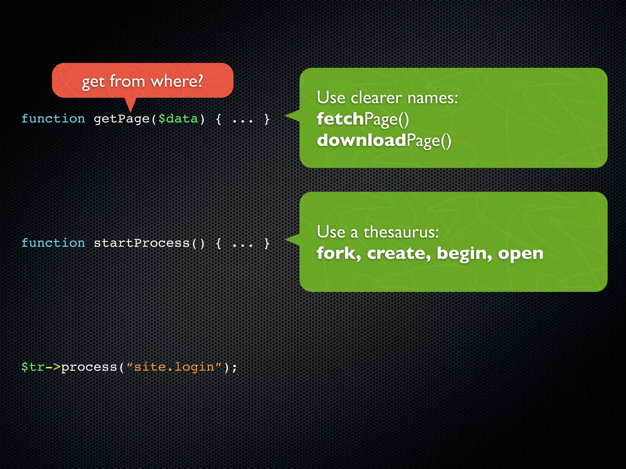 get from where?
                                  Use clearer names:
function getPage($data) { ... }   fetchPage()
                                  downloadPage()




                                  Use a thesaurus:
function startProcess() { ... }
                                  fork, create, begin, open




$tr->process(“site.login”);
 
