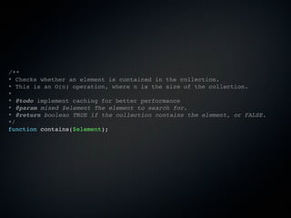 /**
* Checks whether an element is contained in the collection.
* This is an O(n) operation, where n is the size of the collection.
*
* @todo implement caching for better performance
* @param mixed $element The element to search for.
* @return boolean TRUE if the collection contains the element, or FALSE.
*/
function contains($element);
 