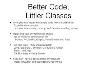 Better Code,
               Littler Classes
• While you wait, install the sample code from the USB drive:
   Code/ﬂatwiki-example/
    choose java, csharp, or ruby; we’ll be demonstrating in Java

• Import into your environment of choice:
   We’ve included conﬁguration for
    Maven, Ant, IntelliJ, Eclipse, Visual Studio, and Rake

• Run your tests -- they should all pass!
   Java: “ant build”, “mvn test”, or IDE test runner
   Ruby: “rake test”
   C#: Run tests in Visual Studio

• If you don’t have a development environment,
    install VirtualBox and open BetterCodeVM.ova
 