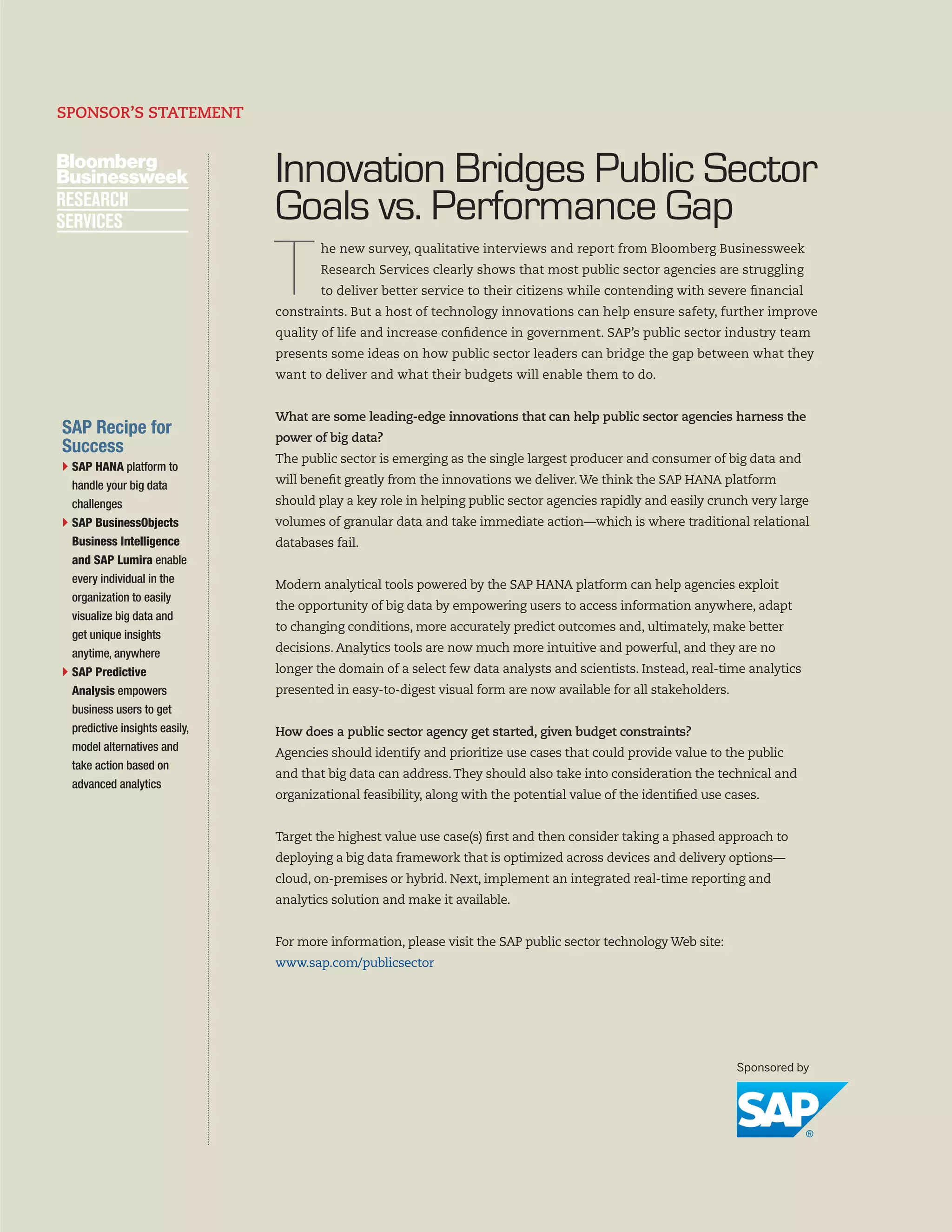 SPONSOR’S STATEMENT

Innovation Bridges Public Sector
Goals vs. Performance Gap

T

he new survey, qualitative interviews and report from Bloomberg Businessweek
Research Services clearly shows that most public sector agencies are struggling
to deliver better service to their citizens while contending with severe financial

constraints. But a host of technology innovations can help ensure safety, further improve
quality of life and increase confidence in government. SAP’s public sector industry team
presents some ideas on how public sector leaders can bridge the gap between what they
want to deliver and what their budgets will enable them to do.
What are some leading-edge innovations that can help public sector agencies harness the

SAP Recipe for
Success

power of big data?
The public sector is emerging as the single largest producer and consumer of big data and

}  AP HANA platform to
S
handle your big data
challenges
}  AP BusinessObjects
S
Business Intelligence
and SAP Lumira enable
every individual in the
organization to easily
visualize big data and
get unique insights
anytime, anywhere
}  AP Predictive
S
Analysis empowers
business users to get
predictive insights easily,
model alternatives and
take action based on
advanced analytics

will benefit greatly from the innovations we deliver. We think the SAP HANA platform
should play a key role in helping public sector agencies rapidly and easily crunch very large
volumes of granular data and take immediate action—which is where traditional relational
databases fail.
Modern analytical tools powered by the SAP HANA platform can help agencies exploit
the opportunity of big data by empowering users to access information anywhere, adapt
to changing conditions, more accurately predict outcomes and, ultimately, make better
decisions. Analytics tools are now much more intuitive and powerful, and they are no
longer the domain of a select few data analysts and scientists. Instead, real-time analytics
presented in easy-to-digest visual form are now available for all stakeholders.
How does a public sector agency get started, given budget constraints?
Agencies should identify and prioritize use cases that could provide value to the public
and that big data can address. They should also take into consideration the technical and
organizational feasibility, along with the potential value of the identified use cases.
Target the highest value use case(s) first and then consider taking a phased approach to
deploying a big data framework that is optimized across devices and delivery options—
cloud, on-premises or hybrid. Next, implement an integrated real-time reporting and
analytics solution and make it available.
For more information, please visit the SAP public sector technology Web site:
www.sap.com/publicsector

2

 