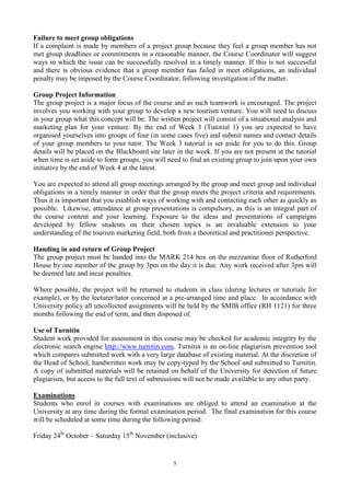 5
Failure to meet group obligations
If a complaint is made by members of a project group because they feel a group member has not
met group deadlines or commitments in a reasonable manner, the Course Coordinator will suggest
ways in which the issue can be successfully resolved in a timely manner. If this is not successful
and there is obvious evidence that a group member has failed in meet obligations, an individual
penalty may be imposed by the Course Coordinator, following investigation of the matter.
Group Project Information
The group project is a major focus of the course and as such teamwork is encouraged. The project
involves you working with your group to develop a new tourism venture. You will need to discuss
in your group what this concept will be. The written project will consist of a situational analysis and
marketing plan for your venture. By the end of Week 3 (Tutorial 1) you are expected to have
organised yourselves into groups of four (in some cases five) and submit names and contact details
of your group members to your tutor. The Week 3 tutorial is set aside for you to do this. Group
details will be placed on the Blackboard site later in the week. If you are not present at the tutorial
when time is set aside to form groups, you will need to find an existing group to join upon your own
initiative by the end of Week 4 at the latest.
You are expected to attend all group meetings arranged by the group and meet group and individual
obligations in a timely manner in order that the group meets the project criteria and requirements.
Thus it is important that you establish ways of working with and contacting each other as quickly as
possible. Likewise, attendance at group presentations is compulsory, as this is an integral part of
the course content and your learning. Exposure to the ideas and presentations of campaigns
developed by fellow students on their chosen topics is an invaluable extension to your
understanding of the tourism marketing field, both from a theoretical and practitioner perspective.
Handing in and return of Group Project
The group project must be handed into the MARK 214 box on the mezzanine floor of Rutherford
House by one member of the group by 3pm on the day it is due. Any work received after 3pm will
be deemed late and incur penalties.
Where possible, the project will be returned to students in class (during lectures or tutorials for
example), or by the lecturer/tutor concerned at a pre-arranged time and place. In accordance with
University policy all uncollected assignments will be held by the SMIB office (RH 1121) for three
months following the end of term, and then disposed of.
Use of Turnitin
Student work provided for assessment in this course may be checked for academic integrity by the
electronic search engine http://www.turnitin.com. Turnitin is an on-line plagiarism prevention tool
which compares submitted work with a very large database of existing material. At the discretion of
the Head of School, handwritten work may be copy-typed by the School and submitted to Turnitin.
A copy of submitted materials will be retained on behalf of the University for detection of future
plagiarism, but access to the full text of submissions will not be made available to any other party.
Examinations
Students who enrol in courses with examinations are obliged to attend an examination at the
University at any time during the formal examination period. The final examination for this course
will be scheduled at some time during the following period:
Friday 24th
October – Saturday 15th
November (inclusive)
 