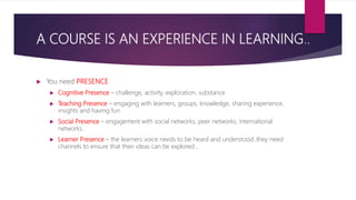 A COURSE IS AN EXPERIENCE IN LEARNING..
 You need PRESENCE
 Cognitive Presence – challenge, activity, exploration, substance
 Teaching Presence – engaging with learners, groups, knowledge, sharing experience,
insights and having fun
 Social Presence – engagement with social networks, peer networks, international
networks..
 Learner Presence – the learners voice needs to be heard and understood..they need
channels to ensure that their ideas can be explored…
 