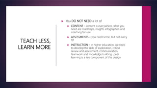TEACH LESS,
LEARN MORE
 You DO NOT NEED a lot of
 CONTENT – content is everywhere, what you
need are roadmaps, insights infographics and
coaching for use
 ASSESSMENTS – you need some, but not every
10’
 INSTRUCTION – in higher education, we need
to develop the skills of exploration, critical
review and assessment, communication,
teamwork and knowledge building…peer
learning is a key component of this design
 