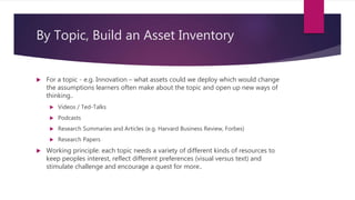By Topic, Build an Asset Inventory
 For a topic - e.g. Innovation – what assets could we deploy which would change
the assumptions learners often make about the topic and open up new ways of
thinking..
 Videos / Ted-Talks
 Podcasts
 Research Summaries and Articles (e.g. Harvard Business Review, Forbes)
 Research Papers
 Working principle: each topic needs a variety of different kinds of resources to
keep peoples interest, reflect different preferences (visual versus text) and
stimulate challenge and encourage a quest for more..
 
