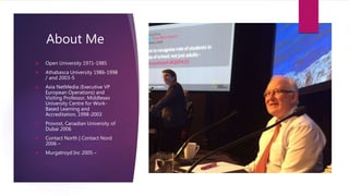 About Me
 Open University 1971-1985
 Athabasca University 1986-1998
/ and 2003-5
 Axia NetMedia (Executive VP
European Operations) and
Visiting Professor, Middlesex
University Centre for Work-
Based Learning and
Accreditation, 1998-2003
 Provost, Canadian University of
Dubai 2006
 Contact North | Contact Nord
2006 –
 Murgatroyd Inc 2005 –
 