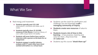 What We See
 Real energy and investment
 Students typically post 115-160
observations, comments and ideas over 8
weeks
 Students typically share 25-30 OER
resources in the library (creating a library of
over 1,000 unique items in 8 weeks).
 Students will never before have used an
interview with a person as the basis for an
assignment
 Students engage in quality industry
analysis with 6-7 peers they have never
worked with before in a virtual team
 Students use the coach for clarification and
challenge, but are essentially a self—
managing community of inquiry
 Students create new resources of value to
them.
 Students invest a lot of time in this
learning – it has purpose, meaning and
value for them…they know that time
in=value out.
 Students say this course “shook them up!”
 