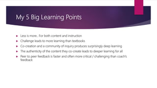 My 5 Big Learning Points
 Less is more.. For both content and instruction
 Challenge leads to more learning than textbooks
 Co-creation and a community of inquiry produces surprisingly deep learning
 The authenticity of the content they co-create leads to deeper learning for all
 Peer to peer feedback is faster and often more critical / challenging than coach’s
feedback
 