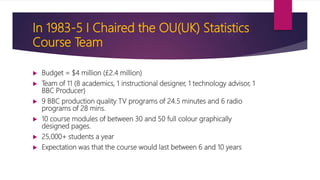 In 1983-5 I Chaired the OU(UK) Statistics
Course Team
 Budget = $4 million (£2.4 million)
 Team of 11 (8 academics, 1 instructional designer, 1 technology advisor, 1
BBC Producer)
 9 BBC production quality TV programs of 24.5 minutes and 6 radio
programs of 28 mins.
 10 course modules of between 30 and 50 full colour graphically
designed pages.
 25,000+ students a year
 Expectation was that the course would last between 6 and 10 years
 