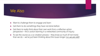 We Also
 Want to challenge them to engage and learn
 Get them to do somethings they have not done before
 Get them to really think about their own work from a reflective-action
perspective – this is action learning in a networked community of inquiry
 To see the course as a co-creation process – they know as much (if not more)
than we do – we’ve just been thinking about the issues longer (i.e. we are old!)
 