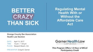 BETTER
THAN SICK
Orange County Bar Association
Health Law Section
DATE: April 13, 2017
TIME: 12 pm – 1:30 pm
PLACE: Newport Beach, CA
PRESENTER: Craig B. Garner
Regulating Mental
Health With or
Without the
Affordable Care
Act
This Program Offers 1.0 Hour of MCLE
Participatory Credit
 