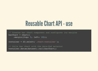 Reusable Chart API - use
// Creates bar chart component and configures its margins
barChart = chart()
.margin({top: 5, left: 10});
container = d3.select('.chart-container');
// Calls bar chart with the data-fed selector
container.datum(dataset).call(barChart);
 