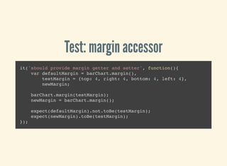 Test: margin accessor
it('should provide margin getter and setter', function(){
var defaultMargin = barChart.margin(),
testMargin = {top: 4, right: 4, bottom: 4, left: 4},
newMargin;
barChart.margin(testMargin);
newMargin = barChart.margin();
expect(defaultMargin).not.toBe(testMargin);
expect(newMargin).toBe(testMargin);
});
 