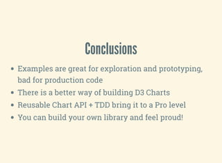 Conclusions
Examples are great for exploration and prototyping,
bad for production code
There is a better way of building D3 Charts
Reusable Chart API + TDD bring it to a Pro level
You can build your own library and feel proud!
 
