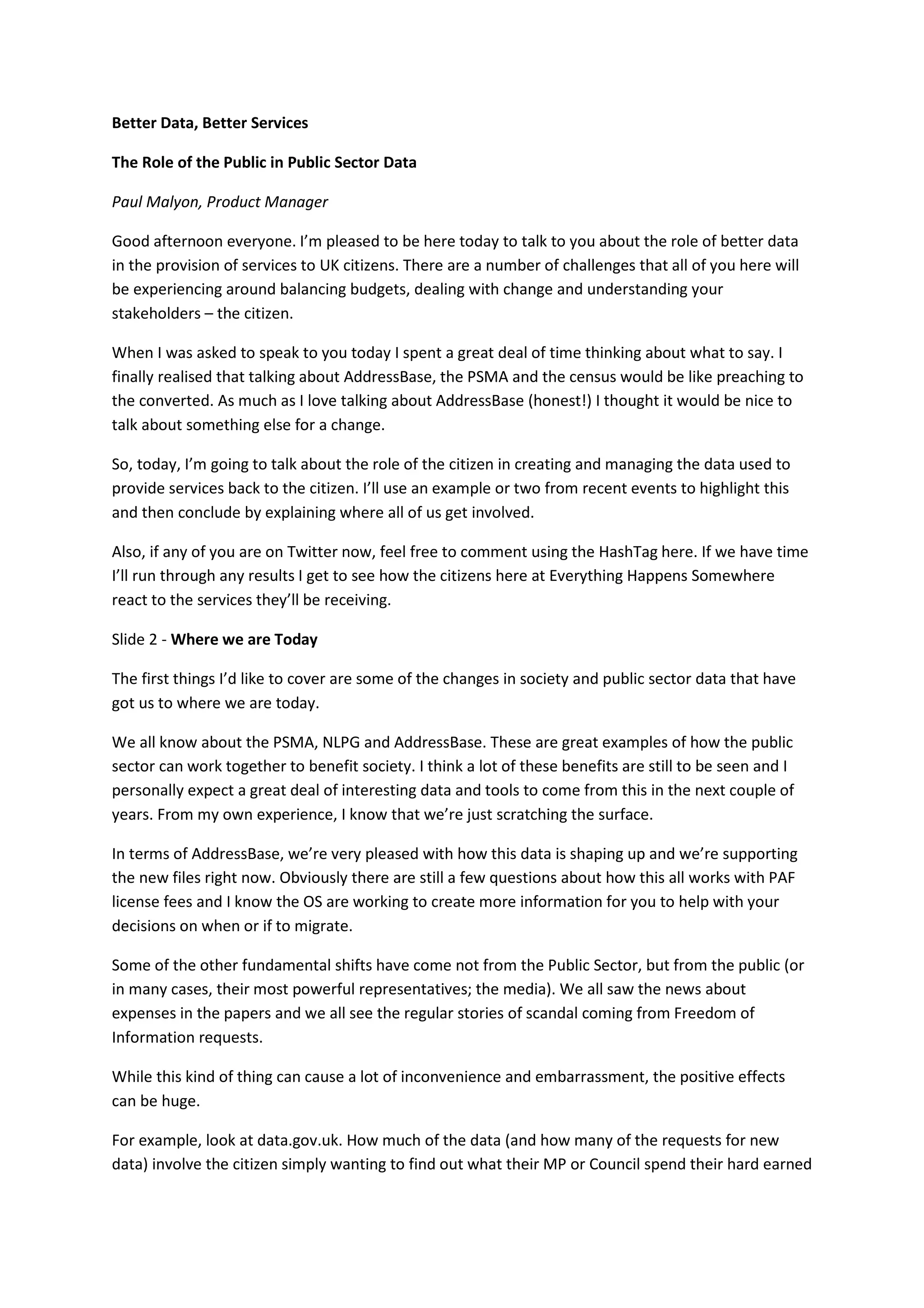 Better Data, Better Services

The Role of the Public in Public Sector Data

Paul Malyon, Product Manager

Good afternoon everyone. I’m pleased to be here today to talk to you about the role of better data
in the provision of services to UK citizens. There are a number of challenges that all of you here will
be experiencing around balancing budgets, dealing with change and understanding your
stakeholders – the citizen.

When I was asked to speak to you today I spent a great deal of time thinking about what to say. I
finally realised that talking about AddressBase, the PSMA and the census would be like preaching to
the converted. As much as I love talking about AddressBase (honest!) I thought it would be nice to
talk about something else for a change.

So, today, I’m going to talk about the role of the citizen in creating and managing the data used to
provide services back to the citizen. I’ll use an example or two from recent events to highlight this
and then conclude by explaining where all of us get involved.

Also, if any of you are on Twitter now, feel free to comment using the HashTag here. If we have time
I’ll run through any results I get to see how the citizens here at Everything Happens Somewhere
react to the services they’ll be receiving.

Slide 2 - Where we are Today

The first things I’d like to cover are some of the changes in society and public sector data that have
got us to where we are today.

We all know about the PSMA, NLPG and AddressBase. These are great examples of how the public
sector can work together to benefit society. I think a lot of these benefits are still to be seen and I
personally expect a great deal of interesting data and tools to come from this in the next couple of
years. From my own experience, I know that we’re just scratching the surface.

In terms of AddressBase, we’re very pleased with how this data is shaping up and we’re supporting
the new files right now. Obviously there are still a few questions about how this all works with PAF
license fees and I know the OS are working to create more information for you to help with your
decisions on when or if to migrate.

Some of the other fundamental shifts have come not from the Public Sector, but from the public (or
in many cases, their most powerful representatives; the media). We all saw the news about
expenses in the papers and we all see the regular stories of scandal coming from Freedom of
Information requests.

While this kind of thing can cause a lot of inconvenience and embarrassment, the positive effects
can be huge.

For example, look at data.gov.uk. How much of the data (and how many of the requests for new
data) involve the citizen simply wanting to find out what their MP or Council spend their hard earned
 