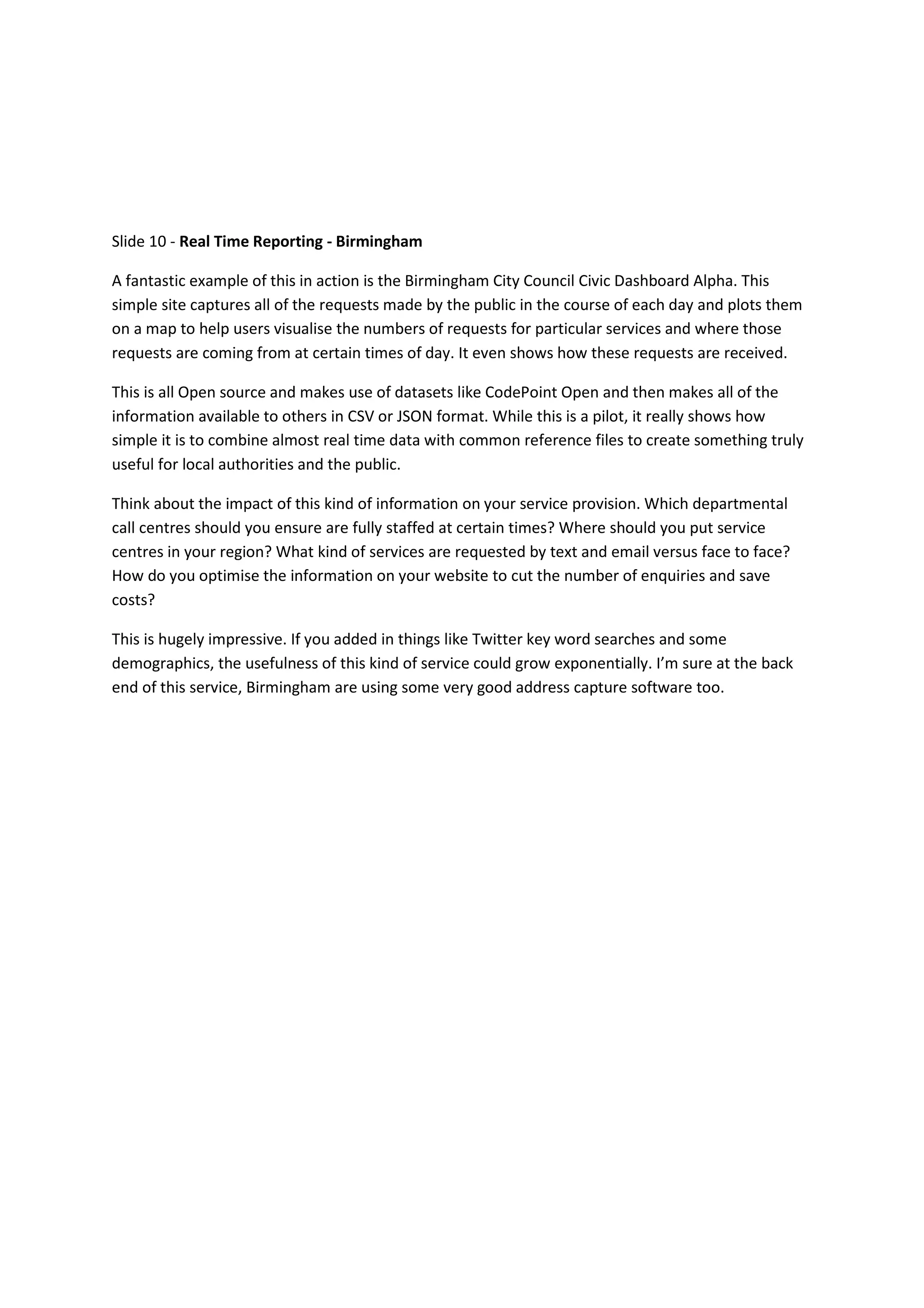 Slide 10 - Real Time Reporting - Birmingham

A fantastic example of this in action is the Birmingham City Council Civic Dashboard Alpha. This
simple site captures all of the requests made by the public in the course of each day and plots them
on a map to help users visualise the numbers of requests for particular services and where those
requests are coming from at certain times of day. It even shows how these requests are received.

This is all Open source and makes use of datasets like CodePoint Open and then makes all of the
information available to others in CSV or JSON format. While this is a pilot, it really shows how
simple it is to combine almost real time data with common reference files to create something truly
useful for local authorities and the public.

Think about the impact of this kind of information on your service provision. Which departmental
call centres should you ensure are fully staffed at certain times? Where should you put service
centres in your region? What kind of services are requested by text and email versus face to face?
How do you optimise the information on your website to cut the number of enquiries and save
costs?

This is hugely impressive. If you added in things like Twitter key word searches and some
demographics, the usefulness of this kind of service could grow exponentially. I’m sure at the back
end of this service, Birmingham are using some very good address capture software too.
 