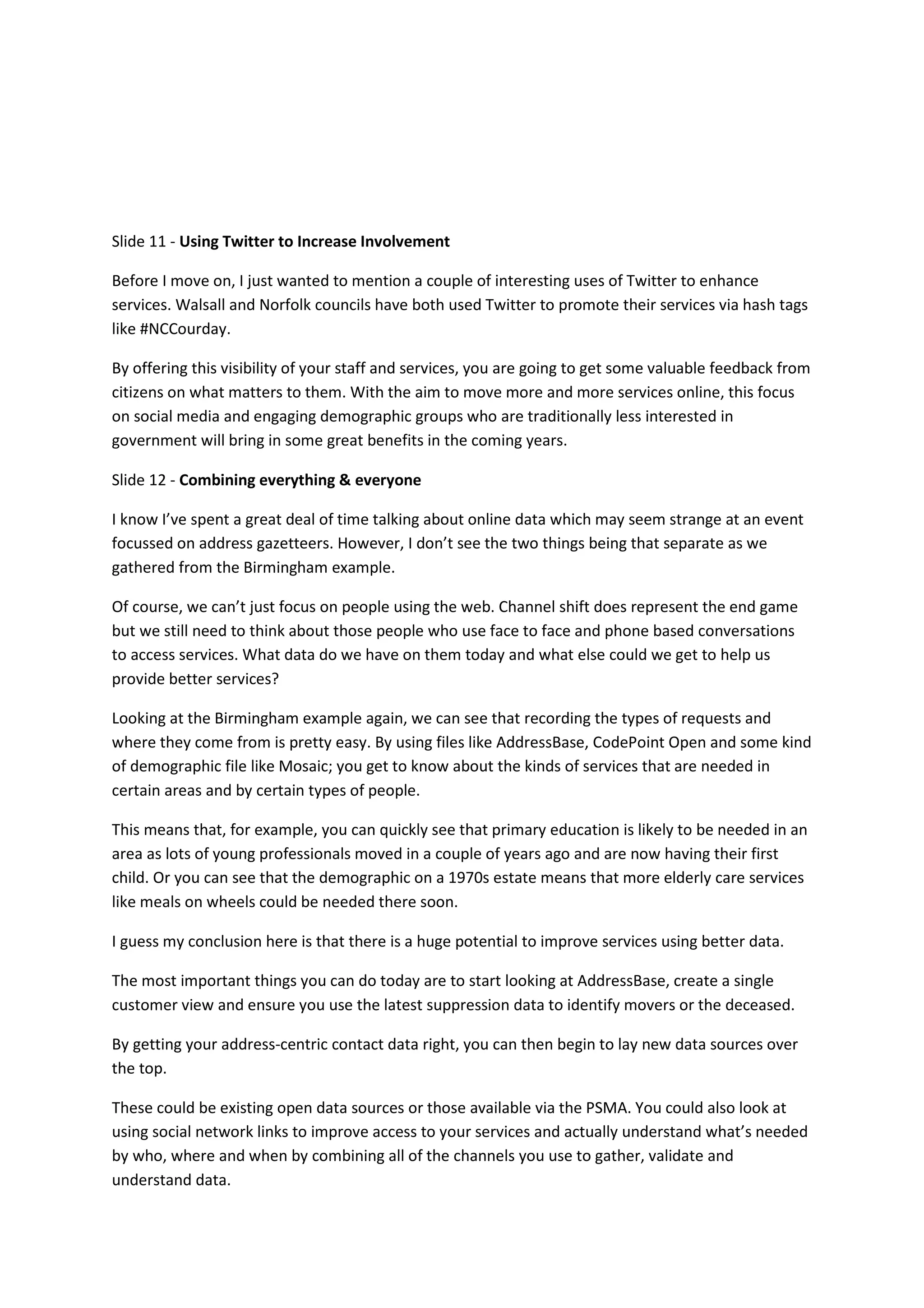 Slide 11 - Using Twitter to Increase Involvement

Before I move on, I just wanted to mention a couple of interesting uses of Twitter to enhance
services. Walsall and Norfolk councils have both used Twitter to promote their services via hash tags
like #NCCourday.

By offering this visibility of your staff and services, you are going to get some valuable feedback from
citizens on what matters to them. With the aim to move more and more services online, this focus
on social media and engaging demographic groups who are traditionally less interested in
government will bring in some great benefits in the coming years.

Slide 12 - Combining everything & everyone

I know I’ve spent a great deal of time talking about online data which may seem strange at an event
focussed on address gazetteers. However, I don’t see the two things being that separate as we
gathered from the Birmingham example.

Of course, we can’t just focus on people using the web. Channel shift does represent the end game
but we still need to think about those people who use face to face and phone based conversations
to access services. What data do we have on them today and what else could we get to help us
provide better services?

Looking at the Birmingham example again, we can see that recording the types of requests and
where they come from is pretty easy. By using files like AddressBase, CodePoint Open and some kind
of demographic file like Mosaic; you get to know about the kinds of services that are needed in
certain areas and by certain types of people.

This means that, for example, you can quickly see that primary education is likely to be needed in an
area as lots of young professionals moved in a couple of years ago and are now having their first
child. Or you can see that the demographic on a 1970s estate means that more elderly care services
like meals on wheels could be needed there soon.

I guess my conclusion here is that there is a huge potential to improve services using better data.

The most important things you can do today are to start looking at AddressBase, create a single
customer view and ensure you use the latest suppression data to identify movers or the deceased.

By getting your address-centric contact data right, you can then begin to lay new data sources over
the top.

These could be existing open data sources or those available via the PSMA. You could also look at
using social network links to improve access to your services and actually understand what’s needed
by who, where and when by combining all of the channels you use to gather, validate and
understand data.
 