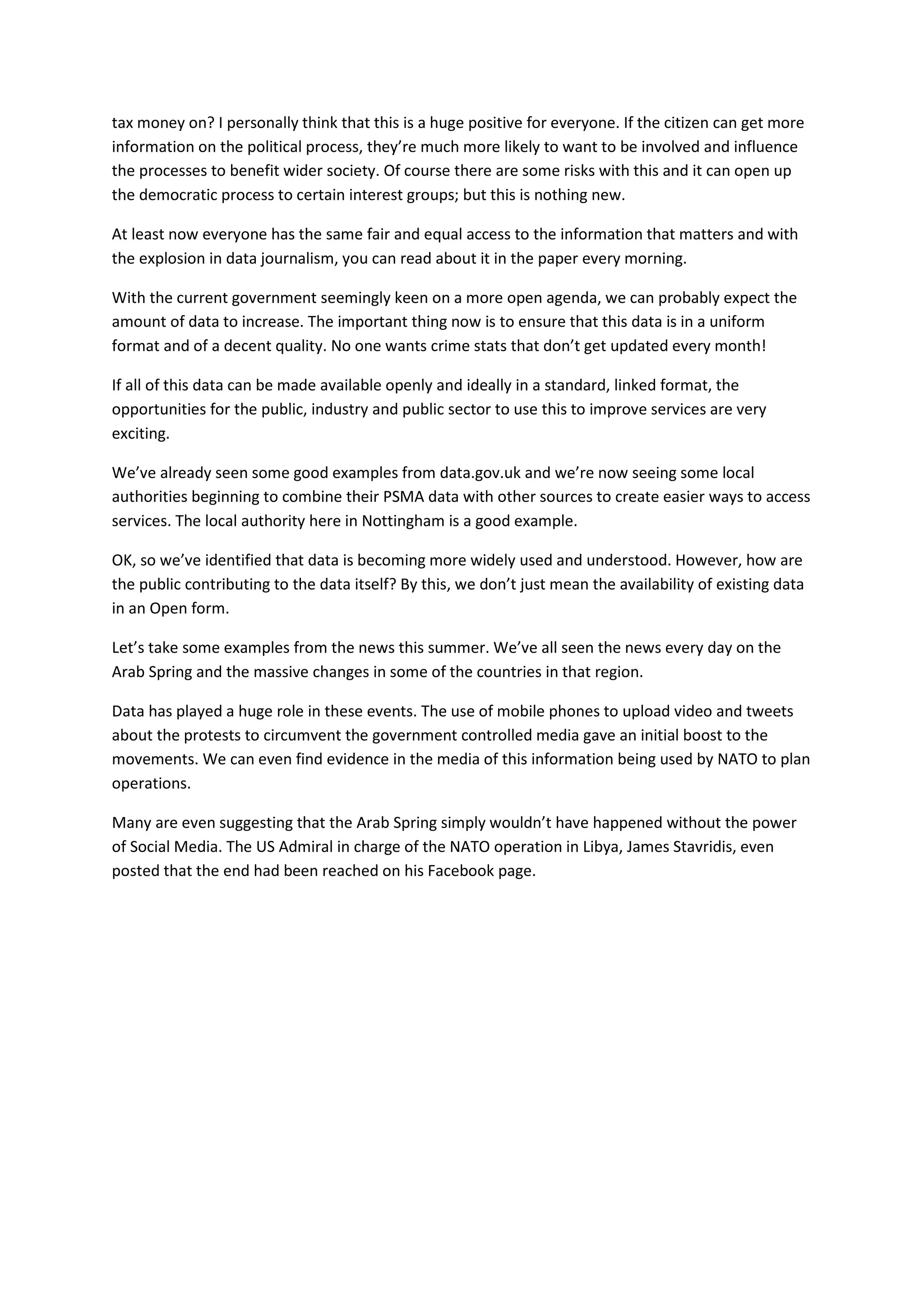 tax money on? I personally think that this is a huge positive for everyone. If the citizen can get more
information on the political process, they’re much more likely to want to be involved and influence
the processes to benefit wider society. Of course there are some risks with this and it can open up
the democratic process to certain interest groups; but this is nothing new.

At least now everyone has the same fair and equal access to the information that matters and with
the explosion in data journalism, you can read about it in the paper every morning.

With the current government seemingly keen on a more open agenda, we can probably expect the
amount of data to increase. The important thing now is to ensure that this data is in a uniform
format and of a decent quality. No one wants crime stats that don’t get updated every month!

If all of this data can be made available openly and ideally in a standard, linked format, the
opportunities for the public, industry and public sector to use this to improve services are very
exciting.

We’ve already seen some good examples from data.gov.uk and we’re now seeing some local
authorities beginning to combine their PSMA data with other sources to create easier ways to access
services. The local authority here in Nottingham is a good example.

OK, so we’ve identified that data is becoming more widely used and understood. However, how are
the public contributing to the data itself? By this, we don’t just mean the availability of existing data
in an Open form.

Let’s take some examples from the news this summer. We’ve all seen the news every day on the
Arab Spring and the massive changes in some of the countries in that region.

Data has played a huge role in these events. The use of mobile phones to upload video and tweets
about the protests to circumvent the government controlled media gave an initial boost to the
movements. We can even find evidence in the media of this information being used by NATO to plan
operations.

Many are even suggesting that the Arab Spring simply wouldn’t have happened without the power
of Social Media. The US Admiral in charge of the NATO operation in Libya, James Stavridis, even
posted that the end had been reached on his Facebook page.
 