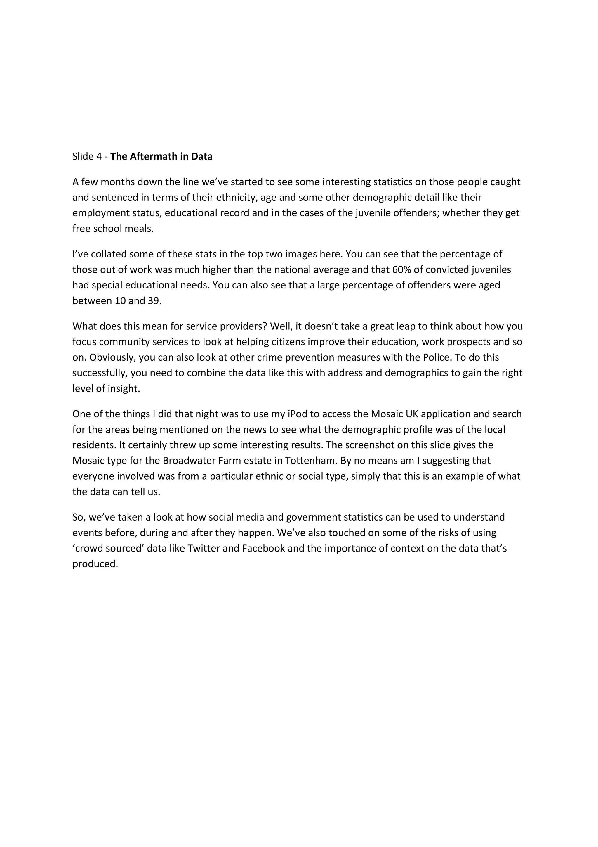Slide 4 - The Aftermath in Data

A few months down the line we’ve started to see some interesting statistics on those people caught
and sentenced in terms of their ethnicity, age and some other demographic detail like their
employment status, educational record and in the cases of the juvenile offenders; whether they get
free school meals.

I’ve collated some of these stats in the top two images here. You can see that the percentage of
those out of work was much higher than the national average and that 60% of convicted juveniles
had special educational needs. You can also see that a large percentage of offenders were aged
between 10 and 39.

What does this mean for service providers? Well, it doesn’t take a great leap to think about how you
focus community services to look at helping citizens improve their education, work prospects and so
on. Obviously, you can also look at other crime prevention measures with the Police. To do this
successfully, you need to combine the data like this with address and demographics to gain the right
level of insight.

One of the things I did that night was to use my iPod to access the Mosaic UK application and search
for the areas being mentioned on the news to see what the demographic profile was of the local
residents. It certainly threw up some interesting results. The screenshot on this slide gives the
Mosaic type for the Broadwater Farm estate in Tottenham. By no means am I suggesting that
everyone involved was from a particular ethnic or social type, simply that this is an example of what
the data can tell us.

So, we’ve taken a look at how social media and government statistics can be used to understand
events before, during and after they happen. We’ve also touched on some of the risks of using
‘crowd sourced’ data like Twitter and Facebook and the importance of context on the data that’s
produced.
 