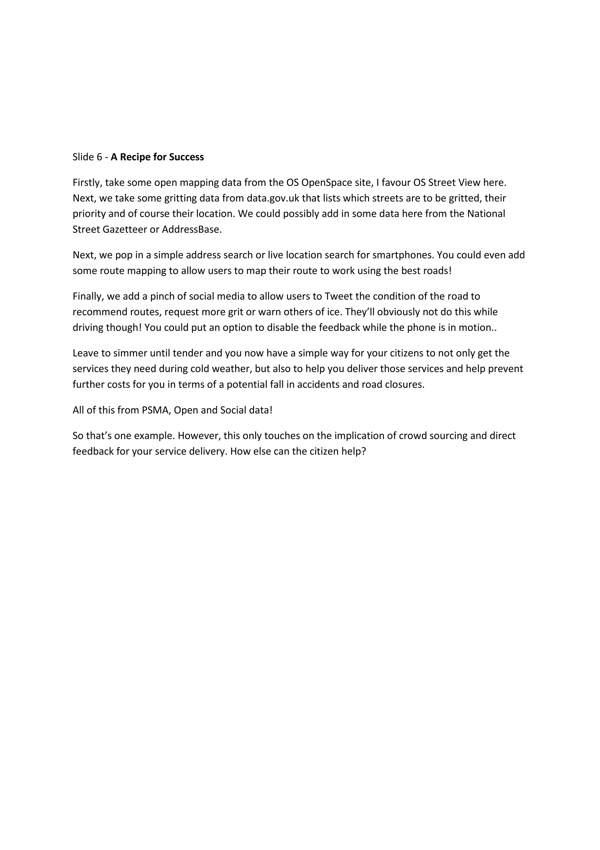 Slide 6 - A Recipe for Success

Firstly, take some open mapping data from the OS OpenSpace site, I favour OS Street View here.
Next, we take some gritting data from data.gov.uk that lists which streets are to be gritted, their
priority and of course their location. We could possibly add in some data here from the National
Street Gazetteer or AddressBase.

Next, we pop in a simple address search or live location search for smartphones. You could even add
some route mapping to allow users to map their route to work using the best roads!

Finally, we add a pinch of social media to allow users to Tweet the condition of the road to
recommend routes, request more grit or warn others of ice. They’ll obviously not do this while
driving though! You could put an option to disable the feedback while the phone is in motion..

Leave to simmer until tender and you now have a simple way for your citizens to not only get the
services they need during cold weather, but also to help you deliver those services and help prevent
further costs for you in terms of a potential fall in accidents and road closures.

All of this from PSMA, Open and Social data!

So that’s one example. However, this only touches on the implication of crowd sourcing and direct
feedback for your service delivery. How else can the citizen help?
 