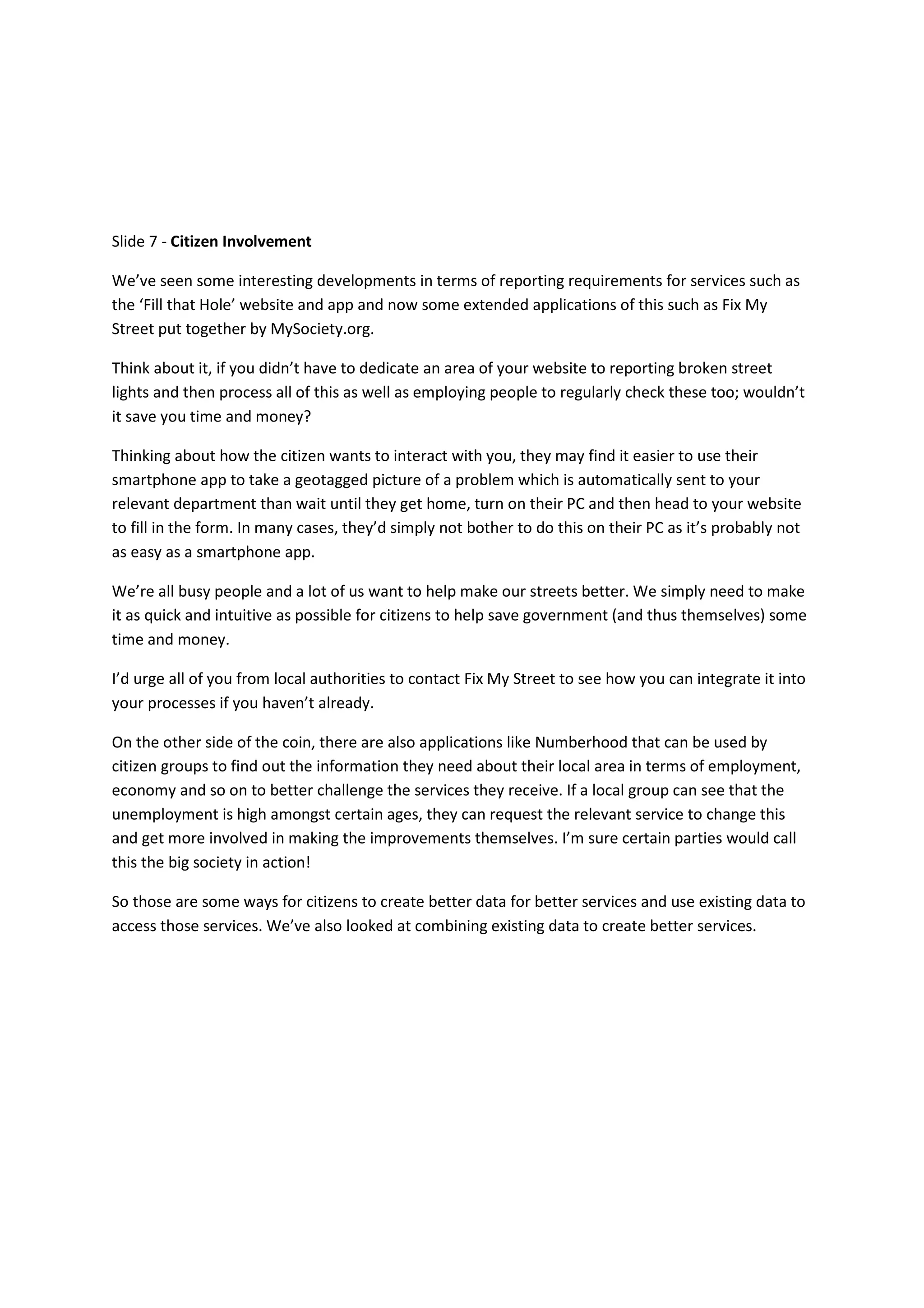 Slide 7 - Citizen Involvement

We’ve seen some interesting developments in terms of reporting requirements for services such as
the ‘Fill that Hole’ website and app and now some extended applications of this such as Fix My
Street put together by MySociety.org.

Think about it, if you didn’t have to dedicate an area of your website to reporting broken street
lights and then process all of this as well as employing people to regularly check these too; wouldn’t
it save you time and money?

Thinking about how the citizen wants to interact with you, they may find it easier to use their
smartphone app to take a geotagged picture of a problem which is automatically sent to your
relevant department than wait until they get home, turn on their PC and then head to your website
to fill in the form. In many cases, they’d simply not bother to do this on their PC as it’s probably not
as easy as a smartphone app.

We’re all busy people and a lot of us want to help make our streets better. We simply need to make
it as quick and intuitive as possible for citizens to help save government (and thus themselves) some
time and money.

I’d urge all of you from local authorities to contact Fix My Street to see how you can integrate it into
your processes if you haven’t already.

On the other side of the coin, there are also applications like Numberhood that can be used by
citizen groups to find out the information they need about their local area in terms of employment,
economy and so on to better challenge the services they receive. If a local group can see that the
unemployment is high amongst certain ages, they can request the relevant service to change this
and get more involved in making the improvements themselves. I’m sure certain parties would call
this the big society in action!

So those are some ways for citizens to create better data for better services and use existing data to
access those services. We’ve also looked at combining existing data to create better services.
 