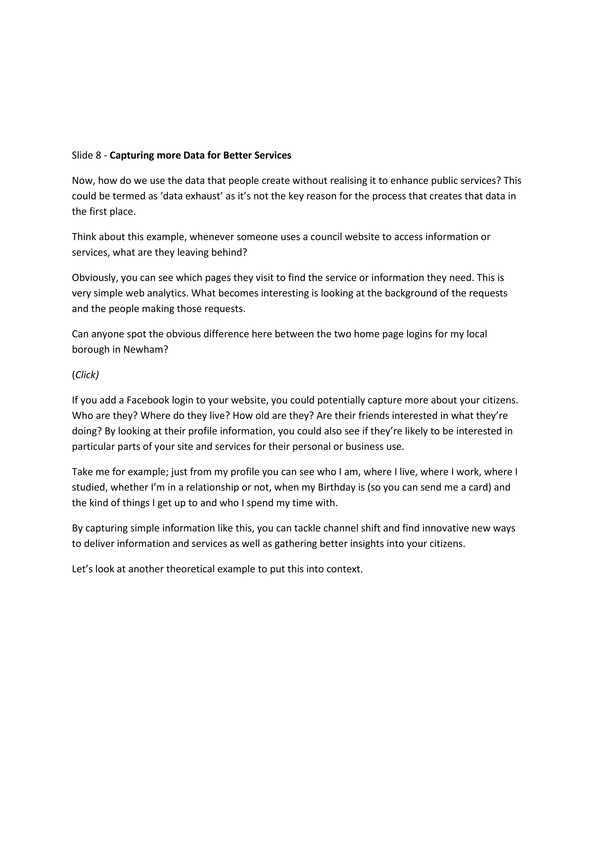 Slide 8 - Capturing more Data for Better Services

Now, how do we use the data that people create without realising it to enhance public services? This
could be termed as ‘data exhaust’ as it’s not the key reason for the process that creates that data in
the first place.

Think about this example, whenever someone uses a council website to access information or
services, what are they leaving behind?

Obviously, you can see which pages they visit to find the service or information they need. This is
very simple web analytics. What becomes interesting is looking at the background of the requests
and the people making those requests.

Can anyone spot the obvious difference here between the two home page logins for my local
borough in Newham?

(Click)

If you add a Facebook login to your website, you could potentially capture more about your citizens.
Who are they? Where do they live? How old are they? Are their friends interested in what they’re
doing? By looking at their profile information, you could also see if they’re likely to be interested in
particular parts of your site and services for their personal or business use.

Take me for example; just from my profile you can see who I am, where I live, where I work, where I
studied, whether I’m in a relationship or not, when my Birthday is (so you can send me a card) and
the kind of things I get up to and who I spend my time with.

By capturing simple information like this, you can tackle channel shift and find innovative new ways
to deliver information and services as well as gathering better insights into your citizens.

Let’s look at another theoretical example to put this into context.
 