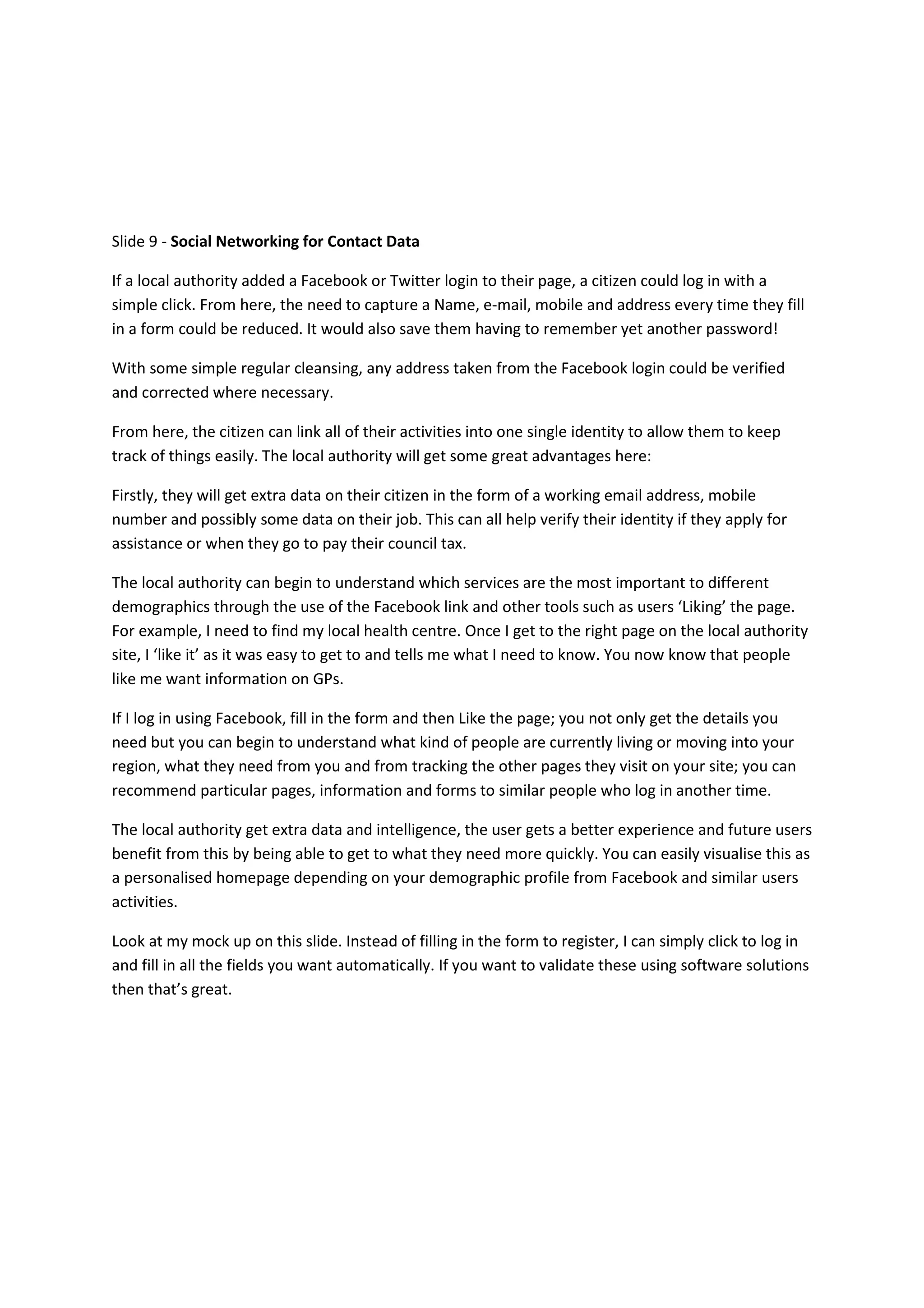 Slide 9 - Social Networking for Contact Data

If a local authority added a Facebook or Twitter login to their page, a citizen could log in with a
simple click. From here, the need to capture a Name, e-mail, mobile and address every time they fill
in a form could be reduced. It would also save them having to remember yet another password!

With some simple regular cleansing, any address taken from the Facebook login could be verified
and corrected where necessary.

From here, the citizen can link all of their activities into one single identity to allow them to keep
track of things easily. The local authority will get some great advantages here:

Firstly, they will get extra data on their citizen in the form of a working email address, mobile
number and possibly some data on their job. This can all help verify their identity if they apply for
assistance or when they go to pay their council tax.

The local authority can begin to understand which services are the most important to different
demographics through the use of the Facebook link and other tools such as users ‘Liking’ the page.
For example, I need to find my local health centre. Once I get to the right page on the local authority
site, I ‘like it’ as it was easy to get to and tells me what I need to know. You now know that people
like me want information on GPs.

If I log in using Facebook, fill in the form and then Like the page; you not only get the details you
need but you can begin to understand what kind of people are currently living or moving into your
region, what they need from you and from tracking the other pages they visit on your site; you can
recommend particular pages, information and forms to similar people who log in another time.

The local authority get extra data and intelligence, the user gets a better experience and future users
benefit from this by being able to get to what they need more quickly. You can easily visualise this as
a personalised homepage depending on your demographic profile from Facebook and similar users
activities.

Look at my mock up on this slide. Instead of filling in the form to register, I can simply click to log in
and fill in all the fields you want automatically. If you want to validate these using software solutions
then that’s great.
 