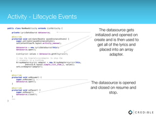 Activity - Lifecycle Events
public class NaeNaeActivity extends ListActivity { 
 
private LyricDataSource datasource; 
 
@Override 
protected void onCreate(Bundle savedInstanceState) { 
super.onCreate(savedInstanceState); 
setContentView(R.layout.activity_naenae); 
 
datasource = new LyricDataSource(this); 
datasource.open(); 
 
List<Lyric> values = datasource.getAllLyrics(); 
 
// Use the SimpleCursorAdapter to show the 
// elements in a ListView 
ArrayAdapter<Lyric> adapter = new ArrayAdapter<Lyric>(this, 
android.R.layout.simple_list_item_1, values); 
setListAdapter(adapter);
 
} 
 
@Override 
protected void onResume() { 
super.onResume(); 
datasource.open(); 
} 
 
@Override 
protected void onPause() { 
super.onPause(); 
datasource.close(); 
}
...
}
The datasource gets
initialized and opened on
create and is then used to
get all of the lyrics and
placed into an array
adapter.
The datasource is opened
and closed on resume and
stop.
 