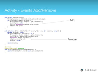 Activity - Events Add/Remove
public void add(View view) { 
String lyricText = ((Button) view).getText().toString(); 
if (!TextUtils.isEmpty(lyricText)) { 
ArrayAdapter<Lyric> adapter = getListAdapter(); 
Lyric lyric = null; 
lyric = datasource.createLyric(lyricText); 
adapter.add(lyric); 
} 
} 
 
public void delete (int position) { 
if (getListAdapter().getCount() > 0) { 
ArrayAdapter<Lyric> adapter = getListAdapter(); 
Lyric lyric = adapter.getItem(position); 
datasource.deleteLyric(lyric); 
adapter.remove(lyric); 
} 
}
 
 
@Override 
@SuppressWarnings("unchecked") 
public ArrayAdapter<Lyric> getListAdapter() { 
return (ArrayAdapter<Lyric>) super.getListAdapter(); 
}
 
Add
Remove
 