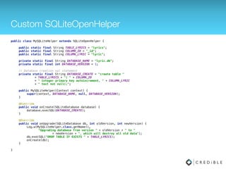 Custom SQLiteOpenHelper
public class MySQLiteHelper extends SQLiteOpenHelper { 
 
public static final String TABLE_LYRICS = "lyrics"; 
public static final String COLUMN_ID = "_id"; 
public static final String COLUMN_LYRIC = "lyric"; 
 
private static final String DATABASE_NAME = "lyric.db"; 
private static final int DATABASE_VERSION = 1; 
 
// Database creation sql statement 
private static final String DATABASE_CREATE = "create table " 
+ TABLE_LYRICS + "( " + COLUMN_ID 
+ " integer primary key autoincrement, " + COLUMN_LYRIC 
+ " text not null);"; 
 
public MySQLiteHelper(Context context) { 
super(context, DATABASE_NAME, null, DATABASE_VERSION); 
} 
 
@Override 
public void onCreate(SQLiteDatabase database) { 
database.execSQL(DATABASE_CREATE); 
} 
 
@Override 
public void onUpgrade(SQLiteDatabase db, int oldVersion, int newVersion) { 
Log.w(MySQLiteHelper.class.getName(), 
"Upgrading database from version " + oldVersion + " to " 
+ newVersion + ", which will destroy all old data"); 
db.execSQL("DROP TABLE IF EXISTS " + TABLE_LYRICS); 
onCreate(db); 
} 
 
}
 