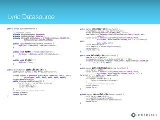 Lyric Datasource
public class LyricDataSource { 
 
// Database fields 
private SQLiteDatabase database; 
private MySQLiteHelper dbHelper; 
private String[] allColumns = { MySQLiteHelper.COLUMN_ID, 
MySQLiteHelper.COLUMN_LYRIC}; 
 
public LyricDataSource(Context context) { 
dbHelper = new MySQLiteHelper(context); 
} 
 
public void open() throws SQLException { 
database = dbHelper.getWritableDatabase(); 
} 
 
public void close() { 
dbHelper.close(); 
}
public List<Lyric> getAllLyrics() { 
List<Lyric> lyrics = new ArrayList<Lyric>(); 
 
Cursor cursor = database.query(MySQLiteHelper.TABLE_LYRICS, 
allColumns, null, null, null, null,
MySQLiteHelper.COLUMN_ID); 
cursor.moveToFirst(); 
while (!cursor.isAfterLast()) { 
Lyric lyric = cursorToLyric(cursor); 
lyrics.add(lyric); 
cursor.moveToNext(); 
} 
// Make sure to close the cursor 
cursor.close(); 
return lyrics; 
}
public Lyric createLyric(String lyric) { 
ContentValues values = new ContentValues(); 
values.put(MySQLiteHelper.COLUMN_LYRIC, lyric); 
long insertId = database.insert(MySQLiteHelper.TABLE_LYRICS, null, 
values); 
Cursor cursor = database.query(MySQLiteHelper.TABLE_LYRICS, 
allColumns, MySQLiteHelper.COLUMN_ID + " = " +
insertId, null, 
null, null, null); 
cursor.moveToFirst(); 
Lyric newLyric = cursorToLyric(cursor); 
cursor.close(); 
return newLyric; 
} 
 
public void deleteLyric(Lyric lyric) { 
long id = lyric.getId(); 
database.delete(MySQLiteHelper.TABLE_LYRICS,
MySQLiteHelper.COLUMN_ID 
+ " = " + id, null); 
} 
 
public Lyric getLyricByValue(String lyricText) { 
Lyric lyric = null; 
Cursor cursor = database.query(MySQLiteHelper.TABLE_LYRICS, 
allColumns, MySQLiteHelper.COLUMN_LYRIC + " = '" +
lyricText + "'" , null, null, null, null); 
cursor.moveToFirst(); 
if (!cursor.isAfterLast()) { 
lyric = cursorToLyric(cursor); 
} 
// Make sure to close the cursor 
cursor.close(); 
return lyric; 
}
 
private Lyric cursorToLyric(Cursor cursor) { 
Lyric lyric = new Lyric(); 
lyric.setId(cursor.getLong(0)); 
lyric.setLyricText(cursor.getString(1)); 
return lyric; 
}
 