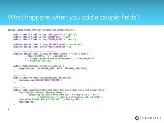 What happens when you add a couple ﬁelds?
public class MySQLiteHelper extends SQLiteOpenHelper { 
 
public static final String TABLE_LYRICS = "lyrics"; 
public static final String COLUMN_ID = "_id"; 
public static final String COLUMN_LYRIC = "lyric"; 
 
private static final String DATABASE_NAME = "lyric.db"; 
private static final int DATABASE_VERSION = 1; 
 
// Database creation sql statement 
private static final String DATABASE_CREATE = "create table " 
+ TABLE_LYRICS + "( " + COLUMN_ID 
+ " integer primary key autoincrement, " + COLUMN_LYRIC 
+ " text not null);"; 
 
public MySQLiteHelper(Context context) { 
super(context, DATABASE_NAME, null, DATABASE_VERSION); 
} 
 
@Override 
public void onCreate(SQLiteDatabase database) { 
database.execSQL(DATABASE_CREATE); 
} 
 
@Override 
public void onUpgrade(SQLiteDatabase db, int oldVersion, int newVersion) { 
Log.w(MySQLiteHelper.class.getName(), 
"Upgrading database from version " + oldVersion + " to " 
+ newVersion + ", which will destroy all old data"); 
db.execSQL("DROP TABLE IF EXISTS " + TABLE_LYRICS); 
onCreate(db); 
} 
 
}
 