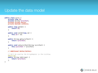 Update the data model
public class Lyric { 
private long id; 
private String lyricText;
private String source;
private boolean isChorus; 
 
public long getId() { 
return id; 
} 
 
public void setId(long id) { 
this.id = id; 
} 
 
public String getLyricText() { 
return lyricText; 
} 
 
public void setLyricText(String lyricText) { 
this.lyricText = lyricText; 
}
// Additional Getter/Setters 
 
// Will be used by the ArrayAdapter in the ListView 
@Override 
public String toString() { 
return lyricText; 
} 
}
 