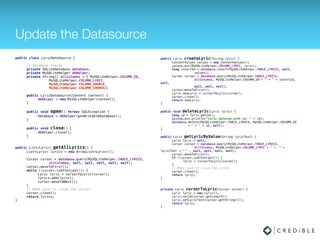 Update the Datasource
public class LyricDataSource { 
 
// Database fields 
private SQLiteDatabase database; 
private MySQLiteHelper dbHelper; 
private String[] allColumns = { MySQLiteHelper.COLUMN_ID, 
MySQLiteHelper.COLUMN_LYRIC,
MySQLiteHelper.COLUMN_SOURCE,
MySQLiteHelper.COLUMN_CHORUS}; 
 
public LyricDataSource(Context context) { 
dbHelper = new MySQLiteHelper(context); 
} 
 
public void open() throws SQLException { 
database = dbHelper.getWritableDatabase(); 
} 
 
public void close() { 
dbHelper.close(); 
}
public List<Lyric> getAllLyrics() { 
List<Lyric> lyrics = new ArrayList<Lyric>(); 
 
Cursor cursor = database.query(MySQLiteHelper.TABLE_LYRICS, 
allColumns, null, null, null, null,
MySQLiteHelper.COLUMN_ID); 
cursor.moveToFirst(); 
while (!cursor.isAfterLast()) { 
Lyric lyric = cursorToLyric(cursor); 
lyrics.add(lyric); 
cursor.moveToNext(); 
} 
// Make sure to close the cursor 
cursor.close(); 
return lyrics; 
}
public Lyric createLyric(String lyric) { 
ContentValues values = new ContentValues(); 
values.put(MySQLiteHelper.COLUMN_LYRIC, lyric); 
values.put(MySQLiteHelper.COLUMN_CHORUS, isChorus ? 1 : 0); 
values.put(MySQLiteHelper.COLUMN_SOURCE, source); 
long insertId = database.insert(MySQLiteHelper.TABLE_LYRICS, null, 
values); 
Cursor cursor = database.query(MySQLiteHelper.TABLE_LYRICS, 
allColumns, MySQLiteHelper.COLUMN_ID + " = " + insertId,
null, 
null, null, null); 
cursor.moveToFirst(); 
Lyric newLyric = cursorToLyric(cursor); 
cursor.close(); 
return newLyric; 
} 
 
public void deleteLyric(Lyric lyric) { 
long id = lyric.getId(); 
database.delete(MySQLiteHelper.TABLE_LYRICS, MySQLiteHelper.COLUMN_ID 
+ " = " + id, null); 
} 
 
public Lyric getLyricByValue(String lyricText) { 
Lyric lyric = null; 
Cursor cursor = database.query(MySQLiteHelper.TABLE_LYRICS, 
allColumns, MySQLiteHelper.COLUMN_LYRIC + " = '" +
lyricText + "'" , null, null, null, null); 
cursor.moveToFirst(); 
if (!cursor.isAfterLast()) { 
lyric = cursorToLyric(cursor); 
} 
// Make sure to close the cursor 
cursor.close(); 
return lyric; 
}
 
private Lyric cursorToLyric(Cursor cursor) { 
Lyric lyric = new Lyric(); 
lyric.setId(cursor.getLong(0)); 
lyric.setLyricText(cursor.getString(1));
lyric.setChorus(cursor.getInt(2) == 1); 
lyric.setSource(cursor.getString(3)); 
return lyric; 
}
 