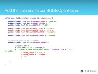 Add the columns to our SQLiteOpenHelper
public class MySQLiteHelper extends SQLiteOpenHelper { 
 
private static final String DATABASE_NAME = "lyric.db"; 
private static final int DATABASE_VERSION = 1; 
public static final String COLUMN_ID = "_id"; 
 
public static final String TABLE_LYRICS = "lyrics"; 
public static final String COLUMN_LYRIC = "lyric"; 
public static final String COLUMN_SOURCE = "source"; 
 
public static final String COLUMN_CHORUS = "isChorus"; 
 
 
// Database creation sql statement 
private static final String DATABASE_CREATE = 
 
"create table " 
+ TABLE_LYRICS + "( " + COLUMN_ID 
+ " integer primary key autoincrement, “ + COLUMN_LYRIC + " text
not null, " 
+ COLUMN_CHORUS + " text, " 
+ COLUMN_SOURCE + " integer, " 
+ " ); " 
; 
 
... 
 
}
 