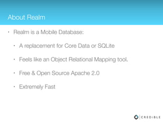 About Realm
• Realm is a Mobile Database:
• A replacement for Core Data or SQLite
• Feels like an Object Relational Mapping tool
• Free & Open Source Apache 2.0
• Comparable Performance to SQLite
 