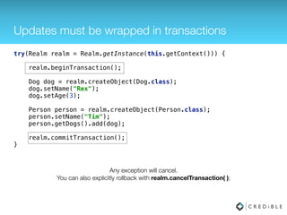 Updates must be wrapped in transactions
try(Realm realm = Realm.getInstance(this.getContext())) { 
 
realm.beginTransaction(); 
 
Dog dog = realm.createObject(Dog.class); 
dog.setName("Rex"); 
dog.setAge(3); 
 
Person person = realm.createObject(Person.class); 
person.setName("Tim"); 
person.getDogs().add(dog); 
 
realm.commitTransaction(); 
}
 