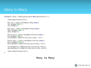 1 to Many
try(Realm realm = Realm.getInstance(this.getContext())) { 
 
realm.beginTransaction(); 
 
Dog dog = realm.createObject(Dog.class); 
dog.setName("Rex"); 
dog.setAge(3); 
 
Person person = realm.createObject(Person.class); 
person.setName("Tim"); 
person.getDogs().add(dog); 
 
realm.commitTransaction(); 
}
1 to Many
 
