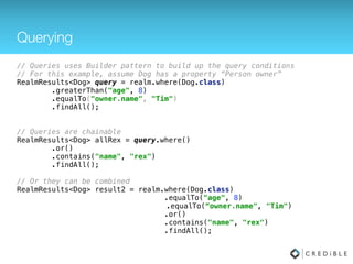 Many to Many
try(Realm realm = Realm.getInstance(this.getContext())) { 
 
realm.beginTransaction(); 
 
Dog rex = realm.createObject(Dog.class); 
rex.setName("Rex"); 
rex.setAge(3); 
 
Dog spot = realm.createObject(Dog.class); 
spot.setName("Spot"); 
spot.setAge(4); 
Person tim = realm.createObject(Person.class); 
tim.setName(“Tim");
tim.getDogs().addAll(Arrays.asList(spot, rex));
Person mary = realm.createObject(Person.class); 
mary.setName("Mary"); 
mary.getDogs().addAll(Arrays.asList(spot, rex)); 
rex.getOwners().addAll(Arrays.asList(tim, mary));
spot.getOwners().addAll(Arrays.asList(tim, mary));
 
realm.commitTransaction(); 
}
Many to Many
 