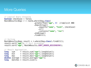Querying
// Queries uses Builder pattern to build up the query conditions
// For this example, assume Dog has a property “Person owner” 
RealmResults<Dog> results = realm.where(Dog.class) 
.greaterThan("age", 8)
.equalTo("owner.name", "Tim")
.findAll();
// Queries are chainable 
RealmResults<Dog> allRex = results.where()
.contains("name", "rex") 
.findAll();
// Or they can be combined 
RealmResults<Dog> result2 = realm.where(Dog.class)
.greaterThan("age", 8)
.equalTo(“owner.name", "Tim")
.contains("name", "rex")
.findAll();
 