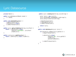 Lyric Datasource
public class LyricDataSource { 
 
// Database fields 
private SQLiteDatabase database; 
private MySQLiteHelper dbHelper; 
private String[] allColumns = { MySQLiteHelper.COLUMN_ID, 
MySQLiteHelper.COLUMN_LYRIC}; 
 
public LyricDataSource(Context context) { 
dbHelper = new MySQLiteHelper(context); 
} 
 
public void open() throws SQLException { 
database = dbHelper.getWritableDatabase(); 
} 
 
public void close() { 
dbHelper.close(); 
}
public List<Lyric> getAllLyrics() { 
List<Lyric> lyrics = new ArrayList<Lyric>(); 
 
Cursor cursor = database.query(MySQLiteHelper.TABLE_LYRICS, 
allColumns, null, null, null, null,
MySQLiteHelper.COLUMN_ID); 
cursor.moveToFirst(); 
while (!cursor.isAfterLast()) { 
Lyric lyric = cursorToLyric(cursor); 
lyrics.add(lyric); 
cursor.moveToNext(); 
} 
// Make sure to close the cursor 
cursor.close(); 
return lyrics; 
}
public Lyric createLyric(String lyric) { 
ContentValues values = new ContentValues(); 
values.put(MySQLiteHelper.COLUMN_LYRIC, lyric); 
long insertId = database.insert(MySQLiteHelper.TABLE_LYRICS, null, 
values); 
Cursor cursor = database.query(MySQLiteHelper.TABLE_LYRICS, 
allColumns, MySQLiteHelper.COLUMN_ID + " = " + insertId,
null, 
null, null, null); 
cursor.moveToFirst(); 
Lyric newLyric = cursorToLyric(cursor); 
cursor.close(); 
return newLyric; 
} 
 
public void deleteLyric(Lyric lyric) { 
long id = lyric.getId(); 
System.out.println("Lyric deleted with id: " + id); 
database.delete(MySQLiteHelper.TABLE_LYRICS, MySQLiteHelper.COLUMN_ID 
+ " = " + id, null); 
} 
 
public Lyric getLyricByValue(String lyricText) { 
Lyric lyric = null; 
Cursor cursor = database.query(MySQLiteHelper.TABLE_LYRICS, 
allColumns, MySQLiteHelper.COLUMN_LYRIC + " = '" +
lyricText + "'" , null, null, null, null); 
cursor.moveToFirst(); 
if (!cursor.isAfterLast()) { 
lyric = cursorToLyric(cursor); 
} 
// Make sure to close the cursor 
cursor.close(); 
return lyric; 
}
 
private Lyric cursorToLyric(Cursor cursor) { 
Lyric lyric = new Lyric(); 
lyric.setId(cursor.getLong(0)); 
lyric.setLyricText(cursor.getString(1)); 
return lyric; 
}
 
