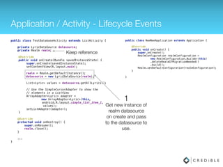 Application / Activity - Lifecycle Events
public class TestDatabaseActivity extends ListActivity { 
 
private LyricDataSource datasource;
private Realm realm;
 
@Override 
public void onCreate(Bundle savedInstanceState) { 
super.onCreate(savedInstanceState); 
setContentView(R.layout.main); 
realm = Realm.getDefaultInstance(); 
datasource = new LyricDataSource(realm); 
 
List<Lyric> values = datasource.getAllLyrics(); 
 
// Use the SimpleCursorAdapter to show the 
// elements in a ListView 
ArrayAdapter<Lyric> adapter =
new ArrayAdapter<Lyric>(this, 
android.R.layout.simple_list_item_1,
values); 
setListAdapter(adapter); 
} 
 
@Override 
protected void onDestroy() { 
super.onDestory(); 
realm.close(); 
} 
...
}
public class NaeNaeApplication extends Application { 
 
@Override 
public void onCreate() { 
super.onCreate(); 
Realm.init(this);
RealmConfiguration realmConfiguration = 
new RealmConfiguration.Builder() 
.deleteRealmIfMigrationNeeded() 
.build(); 
Realm.setDefaultConfiguration(realmConfiguration); 
} 
 
}
 