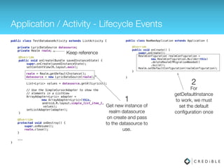 Application / Activity - Lifecycle Events
public class TestDatabaseActivity extends ListActivity { 
 
private LyricDataSource datasource;
private Realm realm;
 
@Override 
public void onCreate(Bundle savedInstanceState) { 
super.onCreate(savedInstanceState); 
setContentView(R.layout.main); 
realm = Realm.getDefaultInstance(); 
datasource = new LyricDataSource(realm); 
 
List<Lyric> values = datasource.getAllLyrics(); 
 
// Use the SimpleCursorAdapter to show the 
// elements in a ListView 
ArrayAdapter<Lyric> adapter =
new ArrayAdapter<Lyric>(this, 
android.R.layout.simple_list_item_1,
values); 
setListAdapter(adapter); 
} 
 
@Override 
protected void onDestroy() { 
super.onDestory(); 
realm.close(); 
} 
...
}
Keep reference
Get new instance of
realm datasource
on create and pass
to the datasource to
use.
1
public class NaeNaeApplication extends Application { 
 
@Override 
public void onCreate() { 
super.onCreate(); 
Realm.init(this);
RealmConfiguration realmConfiguration = 
new RealmConfiguration.Builder() 
.deleteRealmIfMigrationNeeded() 
.build(); 
Realm.setDefaultConfiguration(realmConfiguration); 
} 
 
}
 