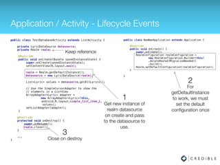 Application / Activity - Lifecycle Events
public class TestDatabaseActivity extends ListActivity { 
 
private LyricDataSource datasource;
private Realm realm;
 
@Override 
public void onCreate(Bundle savedInstanceState) { 
super.onCreate(savedInstanceState); 
setContentView(R.layout.main); 
realm = Realm.getDefaultInstance(); 
datasource = new LyricDataSource(realm); 
 
List<Lyric> values = datasource.getAllLyrics(); 
 
// Use the SimpleCursorAdapter to show the 
// elements in a ListView 
ArrayAdapter<Lyric> adapter =
new ArrayAdapter<Lyric>(this, 
android.R.layout.simple_list_item_1,
values); 
setListAdapter(adapter); 
} 
 
@Override 
protected void onDestroy() { 
super.onDestory(); 
realm.close(); 
} 
...
}
Keep reference
Get new instance of
realm datasource
on create and pass
to the datasource to
use.
For
getDefaultInstance
to work, we must
set the default
conﬁguration once
1
2
public class NaeNaeApplication extends Application { 
 
@Override 
public void onCreate() { 
super.onCreate(); 
Realm.init(this);
RealmConfiguration realmConfiguration = 
new RealmConfiguration.Builder() 
.deleteRealmIfMigrationNeeded() 
.build(); 
Realm.setDefaultConfiguration(realmConfiguration); 
} 
 
}
 