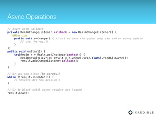 Change Listeners
public class MyActivity extends Activity { 
private Realm realm; 
private RealmChangeListener<RealmResults<Lyric>> listener; 
private RealmResults<Lyric> lyrics; 
 
@Override 
protected void onCreate(Bundle savedInstanceState) { 
super.onCreate(savedInstanceState); 
realm = Realm.getDefaultInstance(); 
lyrics = realm.where(Lyric.class).contains("lyricText", "Bop").findAll(); 
listener = new RealmChangeListener<RealmResults<Lyric>>() { 
@Override 
public void onChange(RealmResults<Lyric> updatedResults) { 
// Do something with the updated results, actually the results here 
// match the ones stored as a reference in this activity. 
} 
}; 
lyrics.addChangeListener(listener); 
} 
 
@Override 
protected void onDestroy() { 
super.onDestroy(); 
realm.removeAllChangeListeners(); 
realm.close(); 
}
}
 