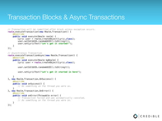 Async Operations
// Async with Callback
private RealmChangeListener callback = new RealmChangeListener() { 
@Override 
public void onChange() { // called once the query complete and on every update 
// use the result 
} 
}; 
public void onStart() { 
try(Realm r = Realm.getInstance(context)) { 
RealmResults<Lyric> result = r.where(Lyric.class).findAllAsync(); 
result.addChangeListener(callback); 
} 
}
// Or you can block (be careful)
while (!result.isLoaded()) { 
// Results are now available 
}
// Or to block until async results are loaded
result.load()
 