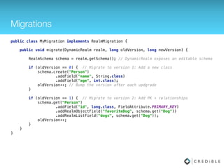 Encryption
RealmConfiguration config = new RealmConfiguration.Builder(context) 
.encryptionKey(getKey()) 
.build();
• The Realm ﬁle can be stored encrypted on disk by
passing an encryption key (byte [])
• All data persisted to disk is transparently encrypted and
decrypted with standard AES-256 encryption
 