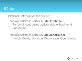 SQLite
• Relational Database on the device
• android.database.sqlite.SQLiteDatabase
• Perform insert, query, update, delete, begin/end
transaction
• android.database.sqlite.SQLiteOpenHelper
• Handle Create, Upgrade events
 