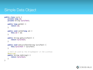 Simple Data Object
public class Lyric {
 
private long id; 
private String lyricText; 
 
// Getters / Setters... 
 
// Will be used by the ArrayAdapter in the ListView 
@Override 
public String toString() { 
return lyricText; 
} 
}
 